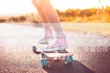 中石化经纬公司吴柏志(现在我遇到一个问题，想请教一下；情况如下： 广州外贸公司和美国老外签定合同，外贸公司把产品给我工厂做)