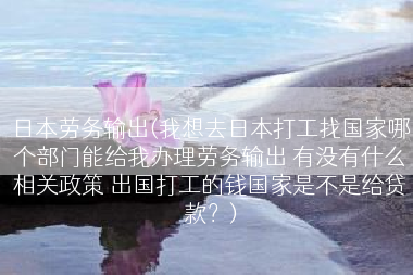 日本劳务输出(我想去日本打工找国家哪个部门能给我办理劳务输出 有没有什么相关政策 出国打工的钱国家是不是给贷款？)