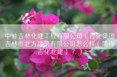 中油吉林化建工程有限公司（吉化集团吉林市北方建筑有限公司怎么样（简称吉化北建） ？）