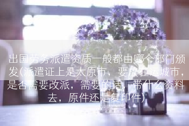 出国劳务派遣资质一般都由哪个部门颁发(派遣证上是太原市，要放在运城市，是否需要改派，需要的话，带什么资料去，原件还是复印件)
