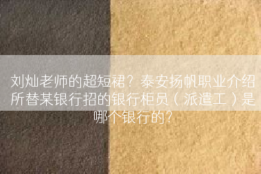 刘灿老师的超短裙？泰安扬帆职业介绍所替某银行招的银行柜员（派遣工）是哪个银行的？