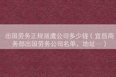 出国劳务正规派遣公司多少钱（宜昌商务部出国劳务公司名单，地址…）