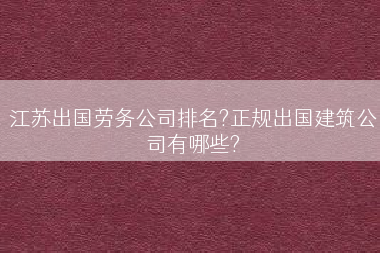 江苏出国劳务公司排名?正规出国建筑公司有哪些?