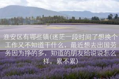 淮安区有哪些镇(迷茫一段时间了想换个工作又不知道干什么，最近想去出国劳务因为挣的多，知道的朋友给说说怎么样，累不累)