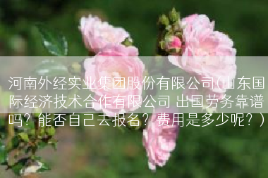 河南外经实业集团股份有限公司(山东国际经济技术合作有限公司 出国劳务靠谱吗？能否自己去报名？费用是多少呢？)