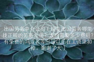 出国劳务中介公司（现在出国劳务哪里找正规的劳务公司？大约需要多少费用？有免费的吗或者等出国以后在工资里扣掉。谢谢了大）