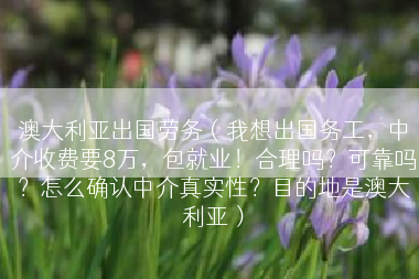 澳大利亚出国劳务（我想出国务工，中介收费要8万，包就业！合理吗？可靠吗？怎么确认中介真实性？目的地是澳大利亚）