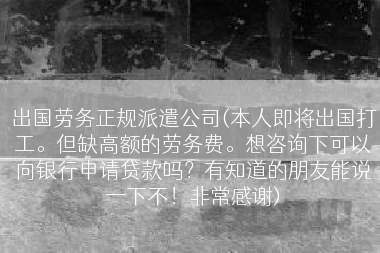 出国劳务正规派遣公司(本人即将出国打工。但缺高额的劳务费。想咨询下可以向银行申请贷款吗？有知道的朋友能说一下不！非常感谢)