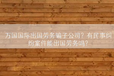 万国国际出国劳务骗子公司？有民事纠纷案件能出国劳务吗？