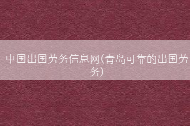 中国出国劳务信息网(青岛可靠的出国劳务)