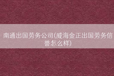南通出国劳务公司(威海金正出国劳务信誉怎么样)