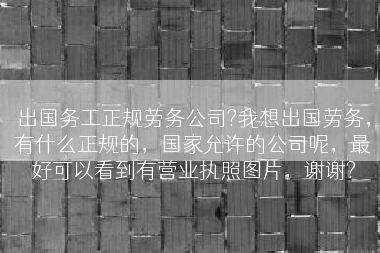 出国务工正规劳务公司?我想出国劳务，有什么正规的，国家允许的公司呢，最好可以看到有营业执照图片，谢谢?