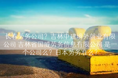 长春劳务公司？吉林中建境外就业有限公司 吉林省国威劳务信息有限公司 是一个公司么？日本劳务准么？