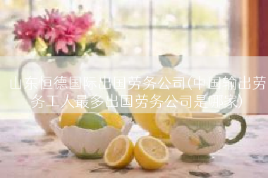 山东恒德国际出国劳务公司(中国输出劳务工人最多出国劳务公司是哪家)