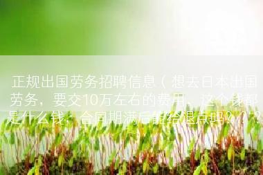正规出国劳务招聘信息（想去日本出国劳务，要交10万左右的费用，这个钱都是什么钱，合同期满后能给退点吗？？？）