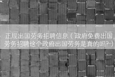 正规出国劳务招聘信息（政府免费出国劳务招聘这个政府出国劳务是真的吗?）