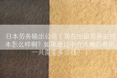 日本劳务输出公司（现在出国劳务去日本怎么样啊？如果通过中介大概总费用一共需要多少钱？）
