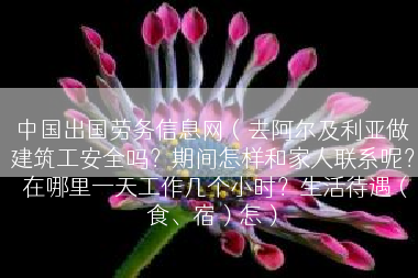 中国出国劳务信息网（去阿尔及利亚做建筑工安全吗？期间怎样和家人联系呢？ 在哪里一天工作几个小时？生活待遇（食、宿）怎）