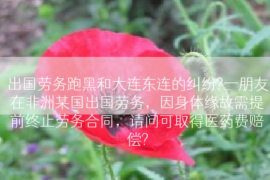 出国劳务跑黑和大连东连的纠纷?一朋友在非洲某国出国劳务，因身体缘故需提前终止劳务合同，请问可取得医药费赔偿?