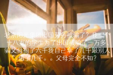 北京阳光集团出国劳务被骗了？我一个十八岁的学生为了出国被骗了一万多、骗父母掏了六千我自己拿了几千跟别人借了几千。。父母完全不知？