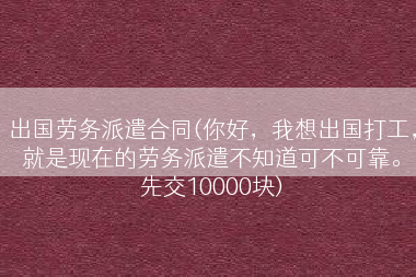 出国劳务派遣合同(你好，我想出国打工，就是现在的劳务派遣不知道可不可靠。先交10000块)