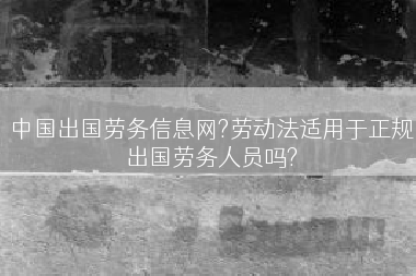 中国出国劳务信息网?劳动法适用于正规出国劳务人员吗?