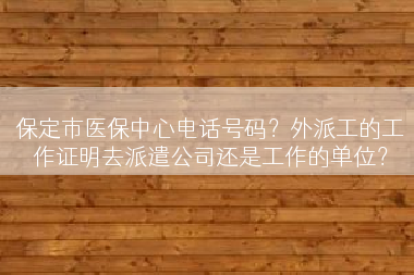 保定市医保中心电话号码？外派工的工作证明去派遣公司还是工作的单位？