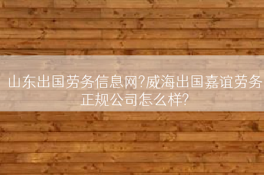 山东出国劳务信息网?威海出国嘉谊劳务正规公司怎么样?