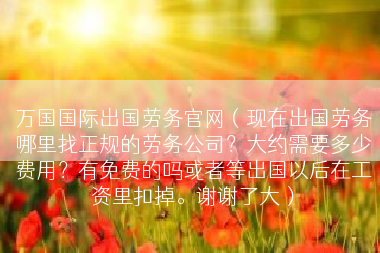万国国际出国劳务官网（现在出国劳务哪里找正规的劳务公司？大约需要多少费用？有免费的吗或者等出国以后在工资里扣掉。谢谢了大）