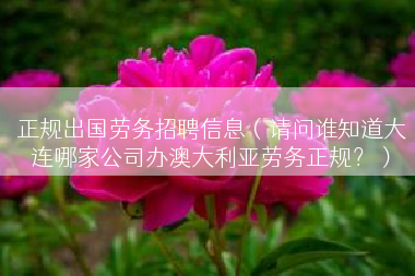 正规出国劳务招聘信息（请问谁知道大连哪家公司办澳大利亚劳务正规？）