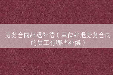劳务合同辞退补偿（单位辞退劳务合同的员工有哪些补偿）