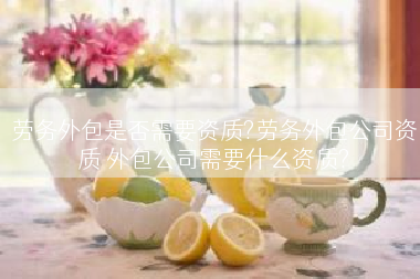 劳务外包是否需要资质?劳务外包公司资质 外包公司需要什么资质?