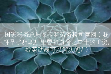 国家税务总局货物和劳务税司官网（我怀孕了辞职厂里要扣百分之二十的工资,找劳动局可以解决吗?）