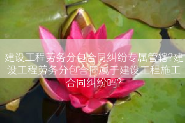 建设工程劳务分包合同纠纷专属管辖?建设工程劳务分包合同属于建设工程施工合同纠纷吗?
