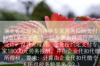 湖北省政府采购评审专家劳务报酬支付标准(某企业邀请一位专家为其进行产品设计，设计完成后，企业按约定支付专家18000元劳务报酬，并由企业代扣代缴所得税。要求：计算由企业代扣代缴个人所得税务额是多少？)