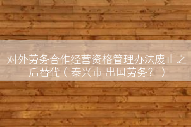 对外劳务合作经营资格管理办法废止之后替代（泰兴市 出国劳务？）