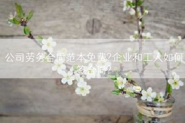 公司劳务合同范本免费?企业和工人如何签合同?