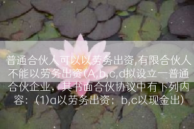 普通合伙人可以以劳务出资,有限合伙人不能以劳务出资(A,b,c,d拟设立一普通合伙企业，其书面合伙协议中有下列内容：(1)a以劳务出资；b,c以现金出)
