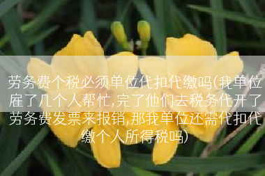 劳务费个税必须单位代扣代缴吗(我单位雇了几个人帮忙,完了他们去税务代开了劳务费发票来报销,那我单位还需代扣代缴个人所得税吗)