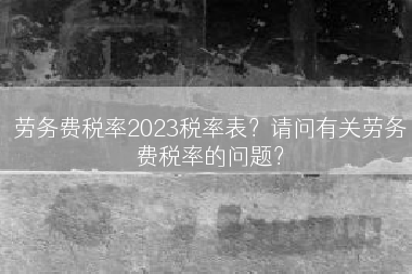 劳务费税率2023税率表？请问有关劳务费税率的问题？