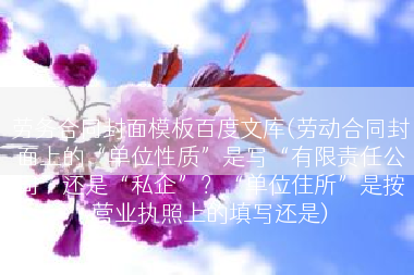 劳务合同封面模板百度文库(劳动合同封面上的“单位性质”是写“有限责任公司”还是“私企”？“单位住所”是按营业执照上的填写还是)