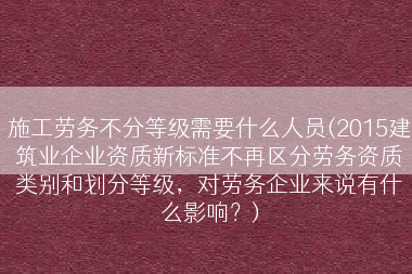 施工劳务不分等级需要什么人员(2015建筑业企业资质新标准不再区分劳务资质类别和划分等级，对劳务企业来说有什么影响？)