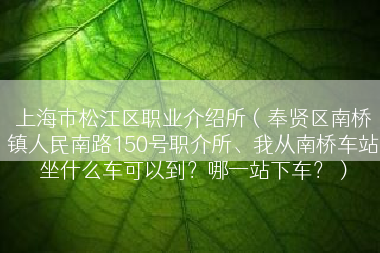 上海市松江区职业介绍所（奉贤区南桥镇人民南路150号职介所、我从南桥车站坐什么车可以到？哪一站下车？）