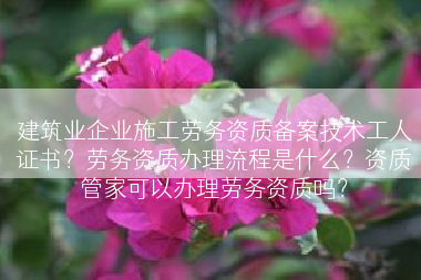 建筑业企业施工劳务资质备案技术工人证书？劳务资质办理流程是什么？资质管家可以办理劳务资质吗？