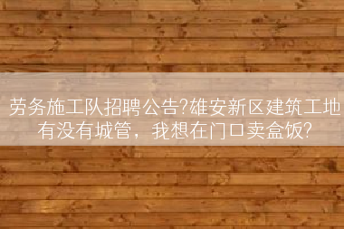 劳务施工队招聘公告?雄安新区建筑工地有没有城管，我想在门口卖盒饭?