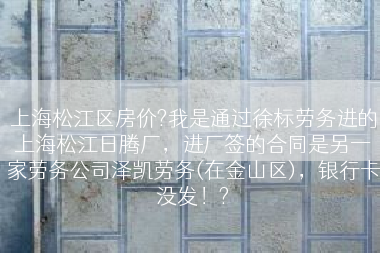 上海松江区房价?我是通过徐标劳务进的上海松江日腾厂，进厂签的合同是另一家劳务公司泽凯劳务(在金山区)，银行卡没发！?