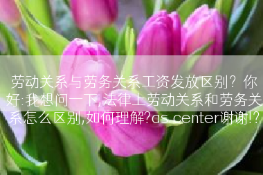 劳动关系与劳务关系工资发放区别？你好:我想问一下,法律上劳动关系和劳务关系怎么区别,如何理解?as.center谢谢!？