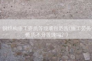 钢结构施工资质等级承包范围(施工劳务资质不分等级吗？)