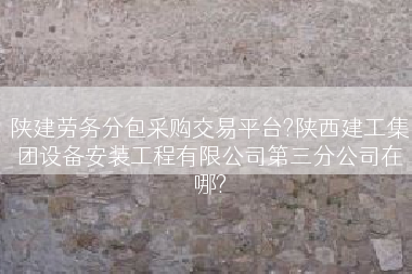 陕建劳务分包采购交易平台?陕西建工集团设备安装工程有限公司第三分公司在哪?