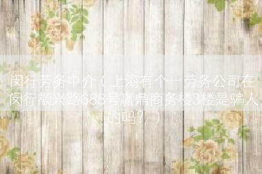 闵行劳务中介（上海有个一劳务公司在 闵行颛兴路688号赢鼎商务楼3楼是骗人的吗？）